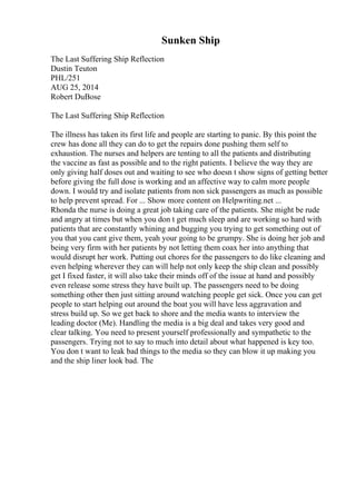 Sunken Ship
The Last Suffering Ship Reflection
Dustin Teuton
PHL/251
AUG 25, 2014
Robert DuBose
The Last Suffering Ship Reflection
The illness has taken its first life and people are starting to panic. By this point the
crew has done all they can do to get the repairs done pushing them self to
exhaustion. The nurses and helpers are tenting to all the patients and distributing
the vaccine as fast as possible and to the right patients. I believe the way they are
only giving half doses out and waiting to see who doesn t show signs of getting better
before giving the full dose is working and an affective way to calm more people
down. I would try and isolate patients from non sick passengers as much as possible
to help prevent spread. For ... Show more content on Helpwriting.net ...
Rhonda the nurse is doing a great job taking care of the patients. She might be rude
and angry at times but when you don t get much sleep and are working so hard with
patients that are constantly whining and bugging you trying to get something out of
you that you cant give them, yeah your going to be grumpy. She is doing her job and
being very firm with her patients by not letting them coax her into anything that
would disrupt her work. Putting out chores for the passengers to do like cleaning and
even helping wherever they can will help not only keep the ship clean and possibly
get I fixed faster, it will also take their minds off of the issue at hand and possibly
even release some stress they have built up. The passengers need to be doing
something other then just sitting around watching people get sick. Once you can get
people to start helping out around the boat you will have less aggravation and
stress build up. So we get back to shore and the media wants to interview the
leading doctor (Me). Handling the media is a big deal and takes very good and
clear talking. You need to present yourself professionally and sympathetic to the
passengers. Trying not to say to much into detail about what happened is key too.
You don t want to leak bad things to the media so they can blow it up making you
and the ship liner look bad. The
 
