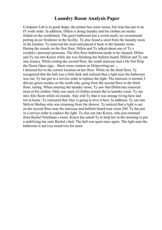Laundry Room Analysis Paper
Computer Lab is in good shape, the printer has some issues, but Jean has put in an
IT work order. In addition, Dillon is doing laundry and his clothes are neatly
folded on the workbench. The guest bathroom has a weird smell, we recommend
putting an air freshener in the facility. Ty also found a stool from the laundry room
in the kitchen; Ty removed the stool and placed it back in the laundry room.
During the rounds on the first floor, Dillon and Ty talked about one of Ty s
resident s personal pronouns. The first floor bathroom needs to be cleaned. Dillon
and Ty ran into Koryn while she was finishing her bulletin board. Dillion and Ty ran
into Jessica. While exiting the second floor, the south staircase had a Do Not Prop
the Doors Open sign... Show more content on Helpwriting.net ...
I directed her to the correct location on her floor. While on the third floor, Ty
recognized that the hall was a little dark and realized that a light near the bathroom
was out. Ty has put in a service order to replace the light. The staircase is normal, I
did see green residue on the south side, going from the second floor to the third
floor, railing. When entering the laundry room, Ty saw that Dillon has removed
most of his clothes. Only one stack of clothes remain the in laundry room. Ty ran
into Alec Keen while on rounds. Alec told Ty that it was strange living here and
not at home. Ty reinsured that Alec is going to love it here. In addition, Ty ran into
Melvin Medina who was returning from the shower. Ty noticed that a light is out
on the second floor near the staircase and bulletin board near room 204. Ty has put
in a service order to replace the light. Ty also ran into Koryn, who just returned
from Rachel Nitchman s room. Koryn has asked Ty to help her in the morning to put
a stabilizing bar onto Rachel s bed. The hall was quiet once again. The light near the
bathroom is out (see round two for more
 