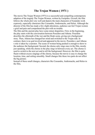 The Trojan Women ( 1971 )
The movie The Trojan Women (1971) is a successful and compelling contemporary
adaption of the tragedy The Trojan Women, written by Euripides. Overall, the film
follows the whole plot very well and depicts the main characters of Euripides work
expressly, especially characters like Cassandra, Andromache, and Helen. Although the
director of the film has made a few slight alterations, audience can feel Trojan women
s grief and pain and comprehend the plot with no trouble.
The film and the ancient play have some minor disparities. First, in the beginning,
the play starts with the conversation between Poseidon and Athena. Poseidon
describes the aftermath of the war and the bleak scene, giving out a background
story. Then, Athena has changed her mind and switched to the Trojan side. In
contract, there is no god involved and appeared in the movie. Poseidon s and Athena
s role is taken by a narrator. The scene of women being pushed is enough to show to
the audience the background. Second, the chorus only sings once in the film, mostly
just speaking, while the chorus in the play sings in between every act. The chorus is
used to switch to the next act and to tell the background. However, the film is quite
fluent without excess singings of the chorus, because the movie is easy to change the
location, time, and setting smoothly. Small changes like these two parts do not affect
the big picture.
Instead of these small changes, characters like Cassandra, Andromache, and Helen in
the film,
 