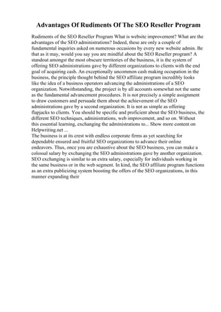 Advantages Of Rudiments Of The SEO Reseller Program
Rudiments of the SEO Reseller Program What is website improvement? What are the
advantages of the SEO administrations? Indeed, these are only a couple of
fundamental inquiries asked on numerous occasions by every new website admin. Be
that as it may, would you say you are mindful about the SEO Reseller program? A
standout amongst the most obscure territories of the business, it is the system of
offering SEO administrations gave by different organizations to clients with the end
goal of acquiring cash. An exceptionally uncommon cash making occupation in the
business, the principle thought behind the SEO affiliate program incredibly looks
like the idea of a business operators advancing the administrations of a SEO
organization. Notwithstanding, the project is by all accounts somewhat not the same
as the fundamental advancement procedures. It is not precisely a simple assignment
to draw customers and persuade them about the achievement of the SEO
administrations gave by a second organization. It is not as simple as offering
flapjacks to clients. You should be specific and proficient about the SEO business, the
different SEO techniques, administrations, web improvement, and so on. Without
this essential learning, exchanging the administrations to... Show more content on
Helpwriting.net ...
The business is at its crest with endless corporate firms as yet searching for
dependable ensured and fruitful SEO organizations to advance their online
endeavors. Thus, once you are exhaustive about the SEO business, you can make a
colossal salary by exchanging the SEO administrations gave by another organization.
SEO exchanging is similar to an extra salary, especially for individuals working in
the same business or in the web segment. In kind, the SEO affiliate program functions
as an extra publicizing system boosting the offers of the SEO organizations, in this
manner expanding their
 