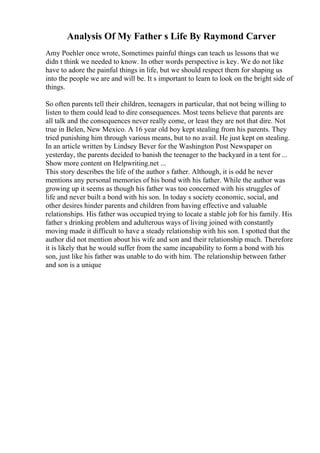 Analysis Of My Father s Life By Raymond Carver
Amy Poehler once wrote, Sometimes painful things can teach us lessons that we
didn t think we needed to know. In other words perspective is key. We do not like
have to adore the painful things in life, but we should respect them for shaping us
into the people we are and will be. It s important to learn to look on the bright side of
things.
So often parents tell their children, teenagers in particular, that not being willing to
listen to them could lead to dire consequences. Most teens believe that parents are
all talk and the consequences never really come, or least they are not that dire. Not
true in Belen, New Mexico. A 16 year old boy kept stealing from his parents. They
tried punishing him through various means, but to no avail. He just kept on stealing.
In an article written by Lindsey Bever for the Washington Post Newspaper on
yesterday, the parents decided to banish the teenager to the backyard in a tent for ...
Show more content on Helpwriting.net ...
This story describes the life of the author s father. Although, it is odd he never
mentions any personal memories of his bond with his father. While the author was
growing up it seems as though his father was too concerned with his struggles of
life and never built a bond with his son. In today s society economic, social, and
other desires hinder parents and children from having effective and valuable
relationships. His father was occupied trying to locate a stable job for his family. His
father s drinking problem and adulterous ways of living joined with constantly
moving made it difficult to have a steady relationship with his son. I spotted that the
author did not mention about his wife and son and their relationship much. Therefore
it is likely that he would suffer from the same incapability to form a bond with his
son, just like his father was unable to do with him. The relationship between father
and son is a unique
 