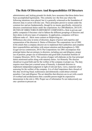 The Role Of Directors And Responsibilities Of Directors
administrators and, lacking grounds for doubt, have assurance that those duties have
been accomplished legitimately. This certainly isn t the first case where the
following intentions were placed, but it is generally witnessed as the foundation of
directors duty to action with due care. These principles persist to sustain under the
common law and are fundamentally, though by no means specifically, mirrored in
directors constitutional duties under the corporations Act 2001(Bathurst, 2013) IV.
DUTIES OF DIRECTORS IN DIFFERENT COMPANIES a. Role in private and
public companies It becomes vital to fathom the different groupings of directors and
their duties in diverse types of companies. In application, companies will have
different ranks of... Show more content on Helpwriting.net ...
Differences also arise in terms of direction, degree of power and expertise and
remuneration of the directors b. Duties of Directors The corporations Act of 2001
(Cth) entails that a company director are to implement their authorities and complete
their responsibilities and duties with utmost attention and thoroughness [s 180].
(Legal service commission, 2015) The Corporations Act 2001 encompasses four
principal duties that are primary to directors, including care and diligence, proper
use of position, proper use of information and good faith (Australian Institute of
Company Directors, 2015). This section of paper will elaborate on the four principal
duties mentioned earlier along with statutory duties. Act Honestly The director
should act in good faith and for the welfare of the company in proper use. The duty
requires more than just a normal sense of honestly, it demands directors to
implement independent judgment in light of relevant facts, views, materials when
assessing for the welfare of the company. It is of chief importance that a breach of
this duty involving fraud, recklessness and dishonestly could attract criminal
penalties. Care and diligence The act identifies that directors are to act with a notch
of overhaul and assiduousness that a sensible person might be expected to
demonstrate in the role (s 180). Proper use of information To not indecorously use
one s position to procure an
 