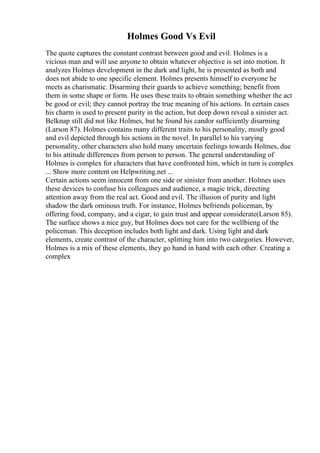 Holmes Good Vs Evil
The quote captures the constant contrast between good and evil. Holmes is a
vicious man and will use anyone to obtain whatever objective is set into motion. It
analyzes Holmes development in the dark and light, he is presented as both and
does not abide to one specific element. Holmes presents himself to everyone he
meets as charismatic. Disarming their guards to achieve something; benefit from
them in some shape or form. He uses these traits to obtain something whether the act
be good or evil; they cannot portray the true meaning of his actions. In certain cases
his charm is used to present purity in the action, but deep down reveal a sinister act.
Belknap still did not like Holmes, but he found his candor sufficiently disarming
(Larson 87). Holmes contains many different traits to his personality, mostly good
and evil depicted through his actions in the novel. In parallel to his varying
personality, other characters also hold many uncertain feelings towards Holmes, due
to his attitude differences from person to person. The general understanding of
Holmes is complex for characters that have confronted him, which in turn is complex
... Show more content on Helpwriting.net ...
Certain actions seem innocent from one side or sinister from another. Holmes uses
these devices to confuse his colleagues and audience, a magic trick, directing
attention away from the real act. Good and evil. The illusion of purity and light
shadow the dark ominous truth. For instance, Holmes befriends policeman, by
offering food, company, and a cigar, to gain trust and appear considerate(Larson 85).
The surface shows a nice guy, but Holmes does not care for the wellbieng of the
policeman. This deception includes both light and dark. Using light and dark
elements, create contrast of the character, splitting him into two categories. However,
Holmes is a mix of these elements, they go hand in hand with each other. Creating a
complex
 