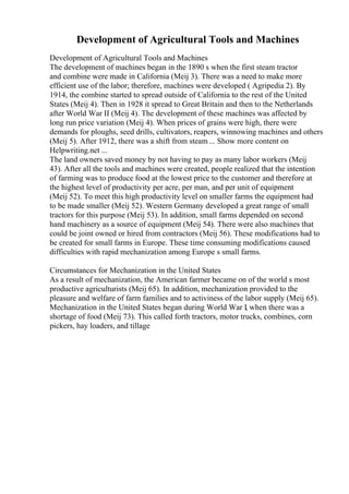 Development of Agricultural Tools and Machines
Development of Agricultural Tools and Machines
The development of machines began in the 1890 s when the first steam tractor
and combine were made in California (Meij 3). There was a need to make more
efficient use of the labor; therefore, machines were developed ( Agripedia 2). By
1914, the combine started to spread outside of California to the rest of the United
States (Meij 4). Then in 1928 it spread to Great Britain and then to the Netherlands
after World War II (Meij 4). The development of these machines was affected by
long run price variation (Meij 4). When prices of grains were high, there were
demands for ploughs, seed drills, cultivators, reapers, winnowing machines and others
(Meij 5). After 1912, there was a shift from steam ... Show more content on
Helpwriting.net ...
The land owners saved money by not having to pay as many labor workers (Meij
43). After all the tools and machines were created, people realized that the intention
of farming was to produce food at the lowest price to the customer and therefore at
the highest level of productivity per acre, per man, and per unit of equipment
(Meij 52). To meet this high productivity level on smaller farms the equipment had
to be made smaller (Meij 52). Western Germany developed a great range of small
tractors for this purpose (Meij 53). In addition, small farms depended on second
hand machinery as a source of equipment (Meij 54). There were also machines that
could be joint owned or hired from contractors (Meij 56). These modifications had to
be created for small farms in Europe. These time consuming modifications caused
difficulties with rapid mechanization among Europe s small farms.
Circumstances for Mechanization in the United States
As a result of mechanization, the American farmer became on of the world s most
productive agriculturists (Meij 65). In addition, mechanization provided to the
pleasure and welfare of farm families and to activiness of the labor supply (Meij 65).
Mechanization in the United States began during World War I, when there was a
shortage of food (Meij 73). This called forth tractors, motor trucks, combines, corn
pickers, hay loaders, and tillage
 