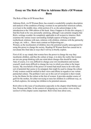 Essay on The Role of Men in Adrienne Rich s Of Woman
Born
The Role of Men in Of Woman Born
Adrienne Rich, via Of Woman Born, has created a wonderfully complex description
and analysis of the condition of being a woman in our patriarchal American culture,
or at least in the middle class, white portion of it, as she acknowledges in the
introduction to the 1986 edition of the book. Since I happen to fit into this category, I
find this book to be very personally satisfying, although I can certainly imagine that
Rich s writings wouldn t be completely applicable to all women in America. Rich
examines the various issues surrounding multiple aspects of being a woman
motherhood, relations with men, relations with children, relations with the patriarchy
at large, etc. with a ... Show more content on Helpwriting.net ...
Women, as the inculturators of children, have the potential usually unrecognized for
using this power to change the society. Reading Of Woman Born has caused me to
reevaluate this final idea in ways that I will try to briefly explain.
First of all, to say simply that women have the power to change the way they
inculturate children, and thus the culture at large, is to deny the reality that women
are not one group thinking with one mind about changes that should be made.
And, of course, it is very difficult to change your own inculturation and recreate
yourself, much more difficult to change the way in which you relate to the larger
society. My own beliefs of the power of women had much more to do with some
sort of potential that seems to lie untapped, that might be used to change the culture
if only women could be unified in their views and efforts in regards to our violent
patriarchal culture. The problem I now see in this sort of viewpoint is that it tends
to lay the blame for the culture at the feet of women. It provides another source of
guilt for the mother, for either not trying to raise her children in a different way, or,
as Rich explores, for raising her children to be potential outcasts.
Rich refers to this issue of inculturation especially in the chapter titled Mother and
Son, Woman and Man. In the context of critiquing my own earlier views on this,
section 6 of this chapter seems important. Rich writes here about sons,
 