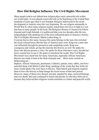 How Did Religion Influence The Civil Rights Movement
Many people tend to not fathom how religion plays such a powerful role within
our world today. It even played a powerful role in the beginning of the United State
hundreds of years ago when it was founded. Religion intertwined in the social
development in America since the very beginning. We see religion animatedly in
World War II, when many religious leaders risked their own lives to fight in a war
that hurt so many people. In the book The Religious History of America by Edwin
Gaustad and Leigh Schmidt, it is publicized that even two decades after the war,
religionhelped with sparking one of the most influential parts of America s history.
The Civil Rights Movement. Martin Luther King, Jr.
Everyone knows this name, because this name belongs to the man who switched
the racial colored lenses that the face of America once wore. King was a man who
was influential through his persuasive and compelling words. King was
courageous and valiant, giving the minority this bravery as well. He spoke for
those who did not possess a voice. He spoke for those who had a voice, but did not
know exactly how to use it. He spoke to transform the world. The Civil Rights
Movement was a hard time for many Americans, especially African Americans.
Racism was ready to beat at the flesh of people and ... Show more content on
Helpwriting.net ...
Baptists, African Americans, protestants, Catholics, priests, nuns, rabbis, and Jews
marched along with Martin Luther King, speaking of the words that they believed
Jesus would speak if he were there in that era. Their beliefs and religions inspired
them to have the bravery to help change the social issues of that time period.
However, many of them were abused, arrested, attacked by dogs, received beatings,
and even death. But each continued to march and declare in what they believed in,
because they believed their religions would contribute to a better and peaceful world
 