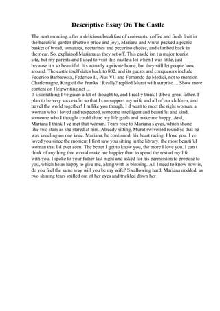 Descriptive Essay On The Castle
The next morning, after a delicious breakfast of croissants, coffee and fresh fruit in
the beautiful garden (Pietro s pride and joy), Mariana and Murat packed a picnic
basket of bread, tomatoes, nectarines and pecorino cheese, and climbed back in
their car. So, explained Mariana as they set off. This castle isn t a major tourist
site, but my parents and I used to visit this castle a lot when I was little, just
because it s so beautiful. It s actually a private home, but they still let people look
around. The castle itself dates back to 802, and its guests and conquerors include
Federico Barbarossa, Federico II, Pius VII and Fernando de Medici, not to mention
Charlemagne, King of the Franks ! Really? replied Murat with surprise.... Show more
content on Helpwriting.net ...
It s something I ve given a lot of thought to, and I really think I d be a great father. I
plan to be very successful so that I can support my wife and all of our children, and
travel the world together! I m like you though, I d want to meet the right woman, a
woman who I loved and respected, someone intelligent and beautiful and kind,
someone who I thought could share my life goals and make me happy. And,
Mariana I think I ve met that woman. Tears rose to Mariana s eyes, which shone
like two stars as she stared at him. Already sitting, Murat swivelled round so that he
was kneeling on one knee. Mariana, he continued, his heart racing. I love you. I ve
loved you since the moment I first saw you sitting in the library, the most beautiful
woman that I d ever seen. The better I get to know you, the more I love you. I can t
think of anything that would make me happier than to spend the rest of my life
with you. I spoke to your father last night and asked for his permission to propose to
you, which he as happy to give me, along with is blessing. All I need to know now is,
do you feel the same way will you be my wife? Swallowing hard, Mariana nodded, as
two shining tears spilled out of her eyes and trickled down her
 