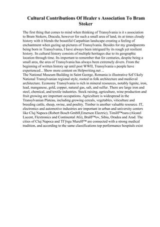 Cultural Contributions Of Healer s Association To Bram
Stoker
The first thing that comes to mind when thinking of Transylvania is it s association
to Bram Stokers, Dracula, however for such a small area of land, its at times cloudy
history with it blends the beautiful Carpathian landscape creating a feeling of
enchantment when gazing up pictures of Transylvania. Besides for my grandparents
being born in Transylvania, I have always been intrigued by its rough yet resilient
history. Its cultural history consists of multiple heritages due to its geographic
location through time. Its important to remember that for centuries, despite being a
small area, the area of Transylvania has always been extremely divers. From the
beginning of written history up until post WWII, Transylvania s people have
experienced... Show more content on Helpwriting.net ...
The National Museum Building in Saint George, Romania is illustrative SzГ©kely
National Transylvanian regional style, rooted in folk architecture and medieval
architecture. Economy Transylvania is rich in mineral resources, notably lignite, iron,
lead, manganese, gold, copper, natural gas, salt, and sulfur. There are large iron and
steel, chemical, and textile industries. Stock raising, agriculture, wine production and
fruit growing are important occupations. Agriculture is widespread in the
Transylvanian Plateau, including growing cereals, vegetables, viticulture and
breeding cattle, sheep, swine, and poultry. Timber is another valuable resource. IT,
electronics and automotive industries are important in urban and university centers
like Cluj Napoca (Robert Bosch GmbH,Emerson Electric), TimiИ™oara (Alcatel
Lucent, Flextronics and Continental AG), BraИ™ov, Sibiu, Oradea and Arad. The
cities of Cluj Napoca and TГўrgu MureИ™ are connected with a strong medical
tradition, and according to the same classifications top performance hospitals exist
 