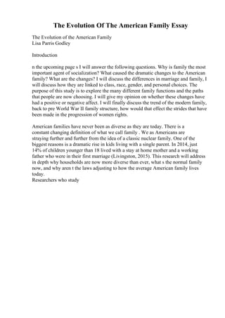 The Evolution Of The American Family Essay
The Evolution of the American Family
Lisa Parris Godley
Introduction
n the upcoming page s I will answer the following questions. Why is family the most
important agent of socialization? What caused the dramatic changes to the American
family? What are the changes? I will discuss the differences in marriage and family, I
will discuss how they are linked to class, race, gender, and personal choices. The
purpose of this study is to explore the many different family functions and the paths
that people are now choosing. I will give my opinion on whether these changes have
had a positive or negative affect. I will finally discuss the trend of the modern family,
back to pre World War II family structure, how would that effect the strides that have
been made in the progression of women rights.
American families have never been as diverse as they are today. There is a
constant changing definition of what we call family . We as Americans are
straying further and further from the idea of a classic nuclear family. One of the
biggest reasons is a dramatic rise in kids living with a single parent. In 2014, just
14% of children younger than 18 lived with a stay at home mother and a working
father who were in their first marriage (Livingston, 2015). This research will address
in depth why households are now more diverse than ever, what s the normal family
now, and why aren t the laws adjusting to how the average American family lives
today.
Researchers who study
 