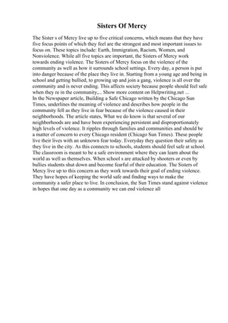 Sisters Of Mercy
The Sister s of Mercy live up to five critical concerns, which means that they have
five focus points of which they feel are the strongest and most important issues to
focus on. These topics include: Earth, Immigration, Racism, Women, and
Nonviolence. While all five topics are important, the Sisters of Mercy work
towards ending violence. The Sisters of Mercy focus on the violence of the
community as well as how it surrounds school settings. Every day, a person is put
into danger because of the place they live in. Starting from a young age and being in
school and getting bullied, to growing up and join a gang, violence is all over the
community and is never ending. This affects society because people should feel safe
when they re in the community,... Show more content on Helpwriting.net ...
In the Newspaper article, Building a Safe Chicago written by the Chicago Sun
Times, underlines the meaning of violence and describes how people in the
community fell as they live in fear because of the violence caused in their
neighborhoods. The article states, What we do know is that several of our
neighborhoods are and have been experiencing persistent and disproportionately
high levels of violence. It ripples through families and communities and should be
a matter of concern to every Chicago resident (Chicago Sun Times). These people
live their lives with an unknown fear today. Everyday they question their safety as
they live in the city. As this connects to schools, students should feel safe at school.
The classroom is meant to be a safe environment where they can learn about the
world as well as themselves. When school s are attacked by shooters or even by
bullies students shut down and become fearful of their education. The Sisters of
Mercy live up to this concern as they work towards their goal of ending violence.
They have hopes of keeping the world safe and finding ways to make the
community a safer place to live. In conclusion, the Sun Times stand against violence
in hopes that one day as a community we can end violence all
 