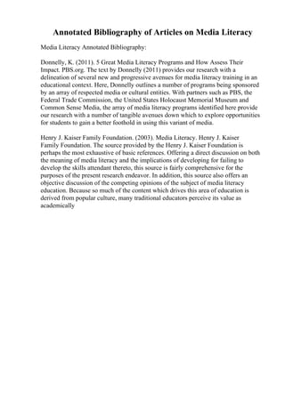 Annotated Bibliography of Articles on Media Literacy
Media Literacy Annotated Bibliography:
Donnelly, K. (2011). 5 Great Media Literacy Programs and How Assess Their
Impact. PBS.org. The text by Donnelly (2011) provides our research with a
delineation of several new and progressive avenues for media literacy training in an
educational context. Here, Donnelly outlines a number of programs being sponsored
by an array of respected media or cultural entities. With partners such as PBS, the
Federal Trade Commission, the United States Holocaust Memorial Museum and
Common Sense Media, the array of media literacy programs identified here provide
our research with a number of tangible avenues down which to explore opportunities
for students to gain a better foothold in using this variant of media.
Henry J. Kaiser Family Foundation. (2003). Media Literacy. Henry J. Kaiser
Family Foundation. The source provided by the Henry J. Kaiser Foundation is
perhaps the most exhaustive of basic references. Offering a direct discussion on both
the meaning of media literacy and the implications of developing for failing to
develop the skills attendant thereto, this source is fairly comprehensive for the
purposes of the present research endeavor. In addition, this source also offers an
objective discussion of the competing opinions of the subject of media literacy
education. Because so much of the content which drives this area of education is
derived from popular culture, many traditional educators perceive its value as
academically
 