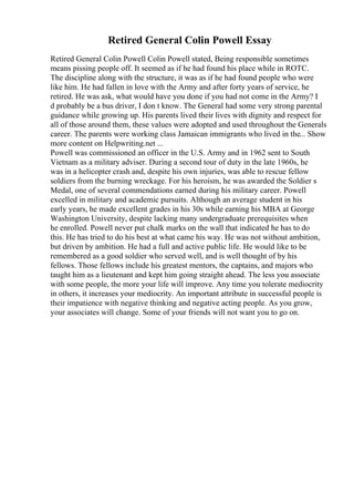 Retired General Colin Powell Essay
Retired General Colin Powell Colin Powell stated, Being responsible sometimes
means pissing people off. It seemed as if he had found his place while in ROTC.
The discipline along with the structure, it was as if he had found people who were
like him. He had fallen in love with the Army and after forty years of service, he
retired. He was ask, what would have you done if you had not come in the Army? I
d probably be a bus driver, I don t know. The General had some very strong parental
guidance while growing up. His parents lived their lives with dignity and respect for
all of those around them, these values were adopted and used throughout the Generals
career. The parents were working class Jamaican immigrants who lived in the... Show
more content on Helpwriting.net ...
Powell was commissioned an officer in the U.S. Army and in 1962 sent to South
Vietnam as a military adviser. During a second tour of duty in the late 1960s, he
was in a helicopter crash and, despite his own injuries, was able to rescue fellow
soldiers from the burning wreckage. For his heroism, he was awarded the Soldier s
Medal, one of several commendations earned during his military career. Powell
excelled in military and academic pursuits. Although an average student in his
early years, he made excellent grades in his 30s while earning his MBA at George
Washington University, despite lacking many undergraduate prerequisites when
he enrolled. Powell never put chalk marks on the wall that indicated he has to do
this. He has tried to do his best at what came his way. He was not without ambition,
but driven by ambition. He had a full and active public life. He would like to be
remembered as a good soldier who served well, and is well thought of by his
fellows. Those fellows include his greatest mentors, the captains, and majors who
taught him as a lieutenant and kept him going straight ahead. The less you associate
with some people, the more your life will improve. Any time you tolerate mediocrity
in others, it increases your mediocrity. An important attribute in successful people is
their impatience with negative thinking and negative acting people. As you grow,
your associates will change. Some of your friends will not want you to go on.
 