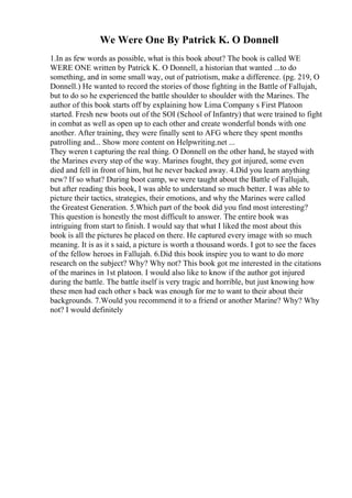 We Were One By Patrick K. O Donnell
1.In as few words as possible, what is this book about? The book is called WE
WERE ONE written by Patrick K. O Donnell, a historian that wanted ...to do
something, and in some small way, out of patriotism, make a difference. (pg. 219, O
Donnell.) He wanted to record the stories of those fighting in the Battle of Fallujah,
but to do so he experienced the battle shoulder to shoulder with the Marines. The
author of this book starts off by explaining how Lima Company s First Platoon
started. Fresh new boots out of the SOI (School of Infantry) that were trained to fight
in combat as well as open up to each other and create wonderful bonds with one
another. After training, they were finally sent to AFG where they spent months
patrolling and... Show more content on Helpwriting.net ...
They weren t capturing the real thing. O Donnell on the other hand, he stayed with
the Marines every step of the way. Marines fought, they got injured, some even
died and fell in front of him, but he never backed away. 4.Did you learn anything
new? If so what? During boot camp, we were taught about the Battle of Fallujah,
but after reading this book, I was able to understand so much better. I was able to
picture their tactics, strategies, their emotions, and why the Marines were called
the Greatest Generation. 5.Which part of the book did you find most interesting?
This question is honestly the most difficult to answer. The entire book was
intriguing from start to finish. I would say that what I liked the most about this
book is all the pictures he placed on there. He captured every image with so much
meaning. It is as it s said, a picture is worth a thousand words. I got to see the faces
of the fellow heroes in Fallujah. 6.Did this book inspire you to want to do more
research on the subject? Why? Why not? This book got me interested in the citations
of the marines in 1st platoon. I would also like to know if the author got injured
during the battle. The battle itself is very tragic and horrible, but just knowing how
these men had each other s back was enough for me to want to their about their
backgrounds. 7.Would you recommend it to a friend or another Marine? Why? Why
not? I would definitely
 