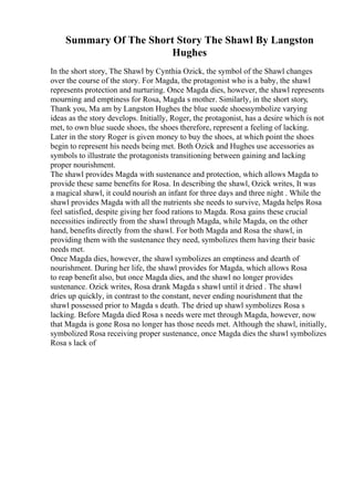 Summary Of The Short Story The Shawl By Langston
Hughes
In the short story, The Shawl by Cynthia Ozick, the symbol of the Shawl changes
over the course of the story. For Magda, the protagonist who is a baby, the shawl
represents protection and nurturing. Once Magda dies, however, the shawl represents
mourning and emptiness for Rosa, Magda s mother. Similarly, in the short story,
Thank you, Ma am by Langston Hughes the blue suede shoessymbolize varying
ideas as the story develops. Initially, Roger, the protagonist, has a desire which is not
met, to own blue suede shoes, the shoes therefore, represent a feeling of lacking.
Later in the story Roger is given money to buy the shoes, at which point the shoes
begin to represent his needs being met. Both Ozick and Hughes use accessories as
symbols to illustrate the protagonists transitioning between gaining and lacking
proper nourishment.
The shawl provides Magda with sustenance and protection, which allows Magda to
provide these same benefits for Rosa. In describing the shawl, Ozick writes, It was
a magical shawl, it could nourish an infant for three days and three night . While the
shawl provides Magda with all the nutrients she needs to survive, Magda helps Rosa
feel satisfied, despite giving her food rations to Magda. Rosa gains these crucial
necessities indirectly from the shawl through Magda, while Magda, on the other
hand, benefits directly from the shawl. For both Magda and Rosa the shawl, in
providing them with the sustenance they need, symbolizes them having their basic
needs met.
Once Magda dies, however, the shawl symbolizes an emptiness and dearth of
nourishment. During her life, the shawl provides for Magda, which allows Rosa
to reap benefit also, but once Magda dies, and the shawl no longer provides
sustenance. Ozick writes, Rosa drank Magda s shawl until it dried . The shawl
dries up quickly, in contrast to the constant, never ending nourishment that the
shawl possessed prior to Magda s death. The dried up shawl symbolizes Rosa s
lacking. Before Magda died Rosa s needs were met through Magda, however, now
that Magda is gone Rosa no longer has those needs met. Although the shawl, initially,
symbolized Rosa receiving proper sustenance, once Magda dies the shawl symbolizes
Rosa s lack of
 