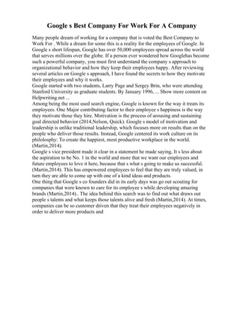 Google s Best Company For Work For A Company
Many people dream of working for a company that is voted the Best Company to
Work For . While a dream for some this is a reality for the employees of Google. In
Google s short lifespan, Google has over 50,000 employees spread across the world
that serves millions over the globe. If a person ever wondered how Googlehas become
such a powerful company, you must first understand the company s approach to
organizational behavior and how they keep their employees happy. After reviewing
several articles on Google s approach, I have found the secrets to how they motivate
their employees and why it works.
Google started with two students, Larry Page and Sergey Brin, who were attending
Stanford University as graduate students. By January 1996, ... Show more content on
Helpwriting.net ...
Among being the most used search engine, Google is known for the way it treats its
employees. One Major contributing factor to their employee s happiness is the way
they motivate those they hire. Motivation is the process of arousing and sustaining
goal directed behavior (2014,Nelson, Quick). Google s model of motivation and
leadership is unlike traditional leadership, which focuses more on results than on the
people who deliver those results. Instead, Google centered its work culture on its
philolosphy: To create the happiest, most productive workplace in the world.
(Martin,2014).
Google s vice president made it clear in a statement he made saying, It s less about
the aspiration to be No. 1 in the world and more that we want our employees and
future employees to love it here, because that s what s going to make us successful.
(Martin,2014). This has empowered employees to feel that they are truly valued, in
turn they are able to come up with one of a kind ideas and products.
One thing that Google s co founders did in its early days was go out scouting for
companies that were known to care for its employee s while developing amazing
brands (Martin,2014).. The idea behind this search was to find out what draws out
people s talents and what keeps those talents alive and fresh (Martin,2014). At times,
companies can be so customer driven that they treat their employees negatively in
order to deliver more products and
 