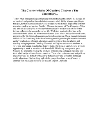 The Characteristics Of Geoffrey Chaucer s The
Canterbury...
Today, when one reads English literature from the fourteenth century, the thought of
an outdated and peculiar form of dialect comes to mind. While it is not appealing to
the eyes, further examinations allow one to see how this type of lingo is the first step
towards a modern vernacular. Geoffrey Chaucer, the author of The Canterbury Tales
and Trolius and Criseyed, is considered the founder of this new dialect due to the
foreign influences he acquired over his life. While this modernized writing style
allows him to be one of the most notable authors of all time, Chaucer also tends to be
recognized for his historical accuracy and social perspective. These characteristics are
evident in The Canterbury Tales because they provide great insight into the fourteenth
century s reflections of social adaptations, controversies within the church, and
equality amongst genders. Geoffrey Chauceris an English author who was born in
1343 into an average, middle class family. During his teenage years, he was given to
opportunity to work in an aristocratic household. This living arrangement gave
Chaucer the chance to observe the lifestyles of the middle and upper class and how
their relationships with the lower class were. These observations created a significant
impact towards his distinct writing style that comically and accurately portrayed
social adaptations. Such writing styles led a group of analysts to say Chaucer is
credited with having set the style for modern English Literature
 