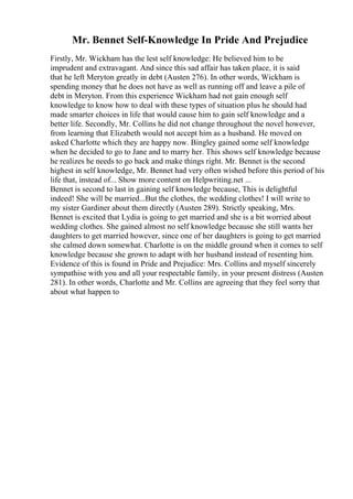 Mr. Bennet Self-Knowledge In Pride And Prejudice
Firstly, Mr. Wickham has the lest self knowledge: He believed him to be
imprudent and extravagant. And since this sad affair has taken place, it is said
that he left Meryton greatly in debt (Austen 276). In other words, Wickham is
spending money that he does not have as well as running off and leave a pile of
debt in Meryton. From this experience Wickham had not gain enough self
knowledge to know how to deal with these types of situation plus he should had
made smarter choices in life that would cause him to gain self knowledge and a
better life. Secondly, Mr. Collins he did not change throughout the novel however,
from learning that Elizabeth would not accept him as a husband. He moved on
asked Charlotte which they are happy now. Bingley gained some self knowledge
when he decided to go to Jane and to marry her. This shows self knowledge because
he realizes he needs to go back and make things right. Mr. Bennet is the second
highest in self knowledge, Mr. Bennet had very often wished before this period of his
life that, instead of... Show more content on Helpwriting.net ...
Bennet is second to last in gaining self knowledge because, This is delightful
indeed! She will be married...But the clothes, the wedding clothes! I will write to
my sister Gardiner about them directly (Austen 289). Strictly speaking, Mrs.
Bennet is excited that Lydia is going to get married and she is a bit worried about
wedding clothes. She gained almost no self knowledge because she still wants her
daughters to get married however, since one of her daughters is going to get married
she calmed down somewhat. Charlotte is on the middle ground when it comes to self
knowledge because she grown to adapt with her husband instead of resenting him.
Evidence of this is found in Pride and Prejudice: Mrs. Collins and myself sincerely
sympathise with you and all your respectable family, in your present distress (Austen
281). In other words, Charlotte and Mr. Collins are agreeing that they feel sorry that
about what happen to
 