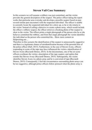 Steven Vail Case Summary
In this scenario we will assume a robbery was just committed, and the victim
provides the general description of the suspect. The police officer taking the report
works that particular area everyday and develops a possible suspect based on past
several similar past encounters with the suspected individual. The officer is unable
to currently locate the suspected individual for a show up, so he or she returns to
the victim. Instead of calling a detective to create a photo array, which would include
the officer s robbery suspect, the officer retrieves a booking photo of the suspect to
show to the victim. The officer prints a single photograph of the person who he or she
believes committed the robbery, and from that single photograph the victim identifies
the individual as the person who committed the... Show more content on
Helpwriting.net ...
Therefore in this scenario the identification of the suspect is unnecessarily suggestive
and there is a legitimate chance of misidentification because of the personal bias of
the police officer (Hall, 2015). Furthermore, in the case of Steven Avery, officers
responding to scene of the rape may have influenced the victim s identification of
Steven Avery (Ricciardi Demos, 2015). In the documentary, one of the on scene
officers overhears the victim s description of the rape suspect, and replies that
sounds like Steven Avery (Ricciardi Demos, 2015). Subsequently, the victim
identifies Steven Avery in a photo array and he is convicted of rape (Ricciardi
Demos, 2015). Consequently, I feel the circumstances surrounding photo arrays can
be too suggestive, although police officers follow protocol when the photo array is
 