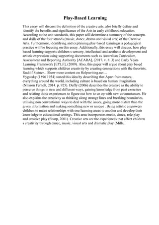Play-Based Learning
This essay will discuss the definition of the creative arts, also briefly define and
identify the benefits and significance of the Arts in early childhood education.
According to the unit standards, this paper will determine a summary of the concepts
and skills of the four strands (music, dance, drama and visual arts) of the Creative
Arts. Furthermore, identifying and explaining play based learningas a pedagogical
practice will be focusing on this essay. Additionally, this essay will discuss, how play
based learning supports children s sensory, intellectual and aesthetic development and
artistic expression using supporting documents such as Australian Curriculum,
Assessment and Reporting Authority [ACARA], (2017. v. 8. 3) and Early Years
Learning Framework [EYLF], (2009). Also, this paper will argue about play based
learning which supports children creativity by creating connections with the theorists,
Rudolf Steiner... Show more content on Helpwriting.net ...
Vygotsky (1896 1934) stated this idea by describing that Apart from nature,
everything around the world, including culture is based on human imagination
(Nilsson Ferholt, 2014. p. 925). Duffy (2006) describes the creative as the ability to
perceive things in new and different ways, gaining knowledge from past exercises
and relating those experiences to figure out how to co op with new circumstances. He
also explains the creativity as thinking along strange lines and breaking boundaries,
utilising non conventional ways to deal with the issues, going more distant than the
given information and making something new or unique . Being artistic empowers
children to make relationships with one learning areas to another and develop their
knowledge in educational settings. This area incorporates music, dance, role play
and creative play (Sharp, 2001). Creative arts are the experiences that affect children
s creativity through dance, music, visual arts and dramatic play (Mills,
 