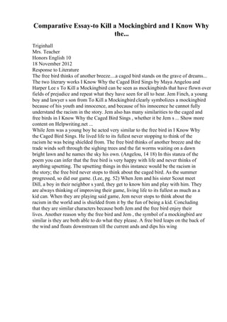 Comparative Essay-to Kill a Mockingbird and I Know Why
the...
Triginhall
Mrs. Teacher
Honors English 10
18 November 2012
Response to Literature
The free bird thinks of another breeze....a caged bird stands on the grave of dreams...
The two literary works I Know Why the Caged Bird Sings by Maya Angelou and
Harper Lee s To Kill a Mockingbird can be seen as mockingbirds that have flown over
fields of prejudice and repeat what they have seen for all to hear. Jem Finch, a young
boy and lawyer s son from To Kill a Mockingbird clearly symbolizes a mockingbird
because of his youth and innocence, and because of his innocence he cannot fully
understand the racism in the story. Jem also has many similarities to the caged and
free birds in I Know Why the Caged Bird Sings , whether it be Jem s ... Show more
content on Helpwriting.net ...
While Jem was a young boy he acted very similar to the free bird in I Know Why
the Caged Bird Sings. He lived life to its fullest never stopping to think of the
racism he was being shielded from. The free bird thinks of another breeze and the
trade winds soft through the sighing trees and the fat worms waiting on a dawn
bright lawn and he names the sky his own. (Angelou, 14 18) In this stanza of the
poem you can infer that the free bird is very happy with life and never thinks of
anything upsetting. The upsetting things in this instance would be the racism in
the story; the free bird never stops to think about the caged bird. As the summer
progressed, so did our game. (Lee, pg. 52) When Jem and his sister Scout meet
Dill, a boy in their neighbor s yard, they get to know him and play with him. They
are always thinking of improving their game, living life to its fullest as much as a
kid can. When they are playing said game, Jem never stops to think about the
racism in the world and is shielded from it by the fun of being a kid. Concluding
that they are similar characters because both Jem and the free bird enjoy their
lives. Another reason why the free bird and Jem , the symbol of a mockingbird are
similar is they are both able to do what they please. A free bird leaps on the back of
the wind and floats downstream till the current ands and dips his wing
 