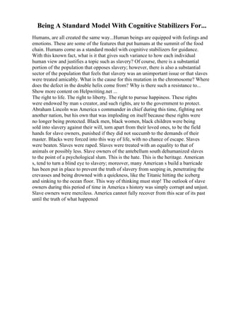 Being A Standard Model With Cognitive Stabilizers For...
Humans, are all created the same way...Human beings are equipped with feelings and
emotions. These are some of the features that put humans at the summit of the food
chain. Humans come as a standard model with cognitive stabilizers for guidance.
With this known fact, what is it that gives such variance to how each individual
human view and justifies a topic such as slavery? Of course, there is a substantial
portion of the population that opposes slavery; however, there is also a substantial
sector of the population that feels that slavery was an unimportant issue or that slaves
were treated amicably. What is the cause for this mutation in the chromosome? Where
does the defect in the double helix come from? Why is there such a resistance to...
Show more content on Helpwriting.net ...
The right to life. The right to liberty. The right to pursue happiness. These rights
were endowed by man s creator, and such rights, are to the government to protect.
Abraham Lincoln was America s commander in chief during this time, fighting not
another nation, but his own that was imploding on itself because these rights were
no longer being protected. Black men, black women, black children were being
sold into slavery against their will, torn apart from their loved ones, to be the field
hands for slave owners, punished if they did not succumb to the demands of their
master. Blacks were forced into this way of life, with no chance of escape. Slaves
were beaten. Slaves were raped. Slaves were treated with an equality to that of
animals or possibly less. Slave owners of the antebellum south dehumanized slaves
to the point of a psychological slum. This is the hate. This is the heritage. American
s, tend to turn a blind eye to slavery; moreover, many American s build a barricade
has been put in place to prevent the truth of slavery from seeping in, penetrating the
crevasses and being drowned with a quickness, like the Titanic hitting the iceberg
and sinking to the ocean floor. This way of thinking must stop! The outlook of slave
owners during this period of time in America s history was simply corrupt and unjust.
Slave owners were merciless. America cannot fully recover from this scar of its past
until the truth of what happened
 