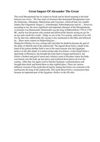 Great Impact Of Alexander The Great
The word Mesopotamia has its origins in Greek and its literal meaning is the land
between two rivers . The four main civilizations that dominated Mesopotamia were
the Sumerians, Akkadians, Babylonians and Assyrians, which all had very notable
leaders like Gilgamesh, Sargon 1, Ashurbanipal, Nebuchadnezzar and etc.... However,
according to me, the most significant and important character of the Mesopotamian
civilization was Hammurabi. Hammurabi was the king of Babylonfrom 1792 to 1750
BC, and he was the person who created and followed the famous saying an eye for
an eye and a tooth for a tooth . Today we are in the 21st century, and most of us still
live by that rule, additionally this saying is also mentioned in the bible and followed
by... Show more content on Helpwriting.net ...
During his lifetime, he was a strong ruler and after his death he became the god of
the dead, of afterlife and of the underworld. The legend about Osiris s death at the
hand of his jealous brother Seth is one of the main reasons why the Egyptians
believe in life after death. It is believed that after Isis (Osiris s wife) found Osiris s
dead body in Phoenicia, she brought the body back to Egypt and buried it. Set
(Osiris s brother and god of storm and violence) came to the place where the body
was buried, tore the body up into pieces and scattered those pieces all over the
country. After that, Isis again went to find her husband s scattered pieces and
brought them back and buried them in their rightful place. There are various
different versions of this myth that all end by stating that Osiris was restored to life
and became the king of the underworld. This myth about Osiris s resurrection then
became an important part of the Egyptian s believe in the life after
 