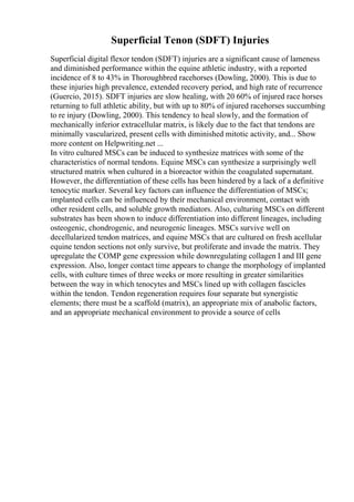 Superficial Tenon (SDFT) Injuries
Superficial digital flexor tendon (SDFT) injuries are a significant cause of lameness
and diminished performance within the equine athletic industry, with a reported
incidence of 8 to 43% in Thoroughbred racehorses (Dowling, 2000). This is due to
these injuries high prevalence, extended recovery period, and high rate of recurrence
(Guercio, 2015). SDFT injuries are slow healing, with 20 60% of injured race horses
returning to full athletic ability, but with up to 80% of injured racehorses succumbing
to re injury (Dowling, 2000). This tendency to heal slowly, and the formation of
mechanically inferior extracellular matrix, is likely due to the fact that tendons are
minimally vascularized, present cells with diminished mitotic activity, and... Show
more content on Helpwriting.net ...
In vitro cultured MSCs can be induced to synthesize matrices with some of the
characteristics of normal tendons. Equine MSCs can synthesize a surprisingly well
structured matrix when cultured in a bioreactor within the coagulated supernatant.
However, the differentiation of these cells has been hindered by a lack of a definitive
tenocytic marker. Several key factors can influence the differentiation of MSCs;
implanted cells can be influenced by their mechanical environment, contact with
other resident cells, and soluble growth mediators. Also, culturing MSCs on different
substrates has been shown to induce differentiation into different lineages, including
osteogenic, chondrogenic, and neurogenic lineages. MSCs survive well on
decellularized tendon matrices, and equine MSCs that are cultured on fresh acellular
equine tendon sections not only survive, but proliferate and invade the matrix. They
upregulate the COMP gene expression while downregulating collagen I and III gene
expression. Also, longer contact time appears to change the morphology of implanted
cells, with culture times of three weeks or more resulting in greater similarities
between the way in which tenocytes and MSCs lined up with collagen fascicles
within the tendon. Tendon regeneration requires four separate but synergistic
elements; there must be a scaffold (matrix), an appropriate mix of anabolic factors,
and an appropriate mechanical environment to provide a source of cells
 