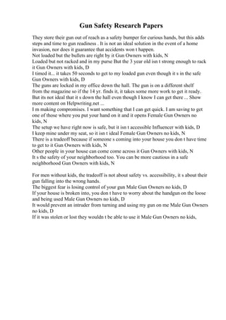 Gun Safety Research Papers
They store their gun out of reach as a safety bumper for curious hands, but this adds
steps and time to gun readiness . It is not an ideal solution in the event of a home
invasion, nor does it guarantee that accidents won t happen.
Not loaded but the bullets are right by it Gun Owners with kids, N
Loaded but not racked and in my purse But the 3 year old isn t strong enough to rack
it Gun Owners with kids, D
I timed it... it takes 50 seconds to get to my loaded gun even though it s in the safe
Gun Owners with kids, D
The guns are locked in my office down the hall. The gun is on a different shelf
from the magazine so if the 14 yr. finds it, it takes some more work to get it ready.
But its not ideal that it s down the hall even though I know I can get there ... Show
more content on Helpwriting.net ...
I m making compromises. I want something that I can get quick. I am saving to get
one of those where you put your hand on it and it opens Female Gun Owners no
kids, N
The setup we have right now is safe, but it isn t accessible Influencer with kids, D
I keep mine under my seat, so it isn t ideal Female Gun Owners no kids, N
There is a tradeoff because if someone s coming into your house you don t have time
to get to it Gun Owners with kids, N
Other people in your house can come come across it Gun Owners with kids, N
It s the safety of your neighborhood too. You can be more cautious in a safe
neighborhood Gun Owners with kids, N
For men without kids, the tradeoff is not about safety vs. accessibility, it s about their
gun falling into the wrong hands.
The biggest fear is losing control of your gun Male Gun Owners no kids, D
If your house is broken into, you don t have to worry about the handgun on the loose
and being used Male Gun Owners no kids, D
It would prevent an intruder from turning and using my gun on me Male Gun Owners
no kids, D
If it was stolen or lost they wouldn t be able to use it Male Gun Owners no kids,
 