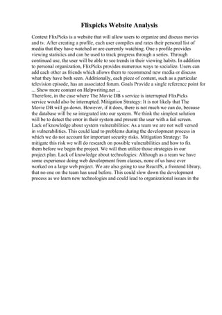 Flixpicks Website Analysis
Context FlixPicks is a website that will allow users to organize and discuss movies
and tv. After creating a profile, each user compiles and rates their personal list of
media that they have watched or are currently watching. One s profile provides
viewing statistics and can be used to track progress through a series. Through
continued use, the user will be able to see trends in their viewing habits. In addition
to personal organization, FlixPicks provides numerous ways to socialize. Users can
add each other as friends which allows them to recommend new media or discuss
what they have both seen. Additionally, each piece of content, such as a particular
television episode, has an associated forum. Goals Provide a single reference point for
... Show more content on Helpwriting.net ...
Therefore, in the case where The Movie DB s service is interrupted FlixPicks
service would also be interrupted. Mitigation Strategy: It is not likely that The
Movie DB will go down. However, if it does, there is not much we can do, because
the database will be so integrated into our system. We think the simplest solution
will be to detect the error in their system and present the user with a fail screen.
Lack of knowledge about system vulnerabilities: As a team we are not well versed
in vulnerabilities. This could lead to problems during the development process in
which we do not account for important security risks. Mitigation Strategy: To
mitigate this risk we will do research on possible vulnerabilities and how to fix
them before we begin the project. We will then utilize those strategies in our
project plan. Lack of knowledge about technologies: Although as a team we have
some experience doing web development from classes, none of us have ever
worked on a large web project. We are also going to use ReactJS, a frontend library,
that no one on the team has used before. This could slow down the development
process as we learn new technologies and could lead to organizational issues in the
 