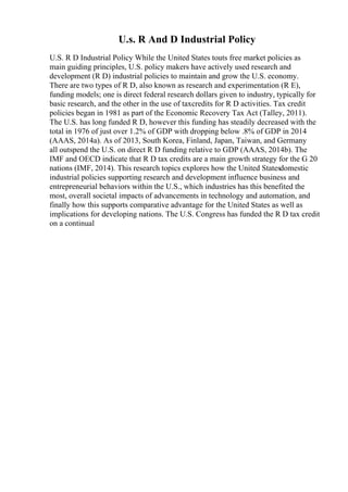 U.s. R And D Industrial Policy
U.S. R D Industrial Policy While the United States touts free market policies as
main guiding principles, U.S. policy makers have actively used research and
development (R D) industrial policies to maintain and grow the U.S. economy.
There are two types of R D, also known as research and experimentation (R E),
funding models; one is direct federal research dollars given to industry, typically for
basic research, and the other in the use of taxcredits for R D activities. Tax credit
policies began in 1981 as part of the Economic Recovery Tax Act (Talley, 2011).
The U.S. has long funded R D, however this funding has steadily decreased with the
total in 1976 of just over 1.2% of GDP with dropping below .8% of GDP in 2014
(AAAS, 2014a). As of 2013, South Korea, Finland, Japan, Taiwan, and Germany
all outspend the U.S. on direct R D funding relative to GDP (AAAS, 2014b). The
IMF and OECD indicate that R D tax credits are a main growth strategy for the G 20
nations (IMF, 2014). This research topics explores how the United Statesdomestic
industrial policies supporting research and development influence business and
entrepreneurial behaviors within the U.S., which industries has this benefited the
most, overall societal impacts of advancements in technology and automation, and
finally how this supports comparative advantage for the United States as well as
implications for developing nations. The U.S. Congress has funded the R D tax credit
on a continual
 