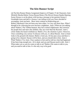 The Kite Runner Script
пїј The Kite Runner Drama Assignment Improve of Chapter 15 пїј Characters Amir
Michelle Marsha Rahim Teresa Hassan Renee (The Driver) Soraya Sandra Opening
Scene (Soraya is on the phone with leaving a message to her parents) Soraya ]
Goodnight mom and dad it s Soraya, I am calling to tell you I have decided to
accompany Amir jan back... Show more content on Helpwriting.net ...
Rahim ] Bachemn it has not been easy here either, I m very sick these days. What I
thought to be a blessing has now become a nightmare. Amir ] What are you talking
about? Rahim ] The Taliban backem, they have ruined Afghanistan. they terrorize
the people here and starve the children. they are worst than the Russians. Amir ]
(Amir shakes his head in disbelieve). Rahim ] Yes, the situation is grave. However,
I have something very serious To discuss with you, it s about Hassan. Amir ] (Amir
looks to the ground with shame). Rahim ] Amir jan, Ali has pass away and there is
going to be a funeral. Hassan will be there, and you should talk to him. Amie ]
What? Rahim ] Yes Amir, I have spoken to him and he told me what had happened.
It has been long enough now. Ali is dead, and you and Hassan need to talk. Amir ]
What make you so sure he wants to talk to me? Rahim ] He wants to talk to you,
and you need to talk to him. It s the only way to be good
 