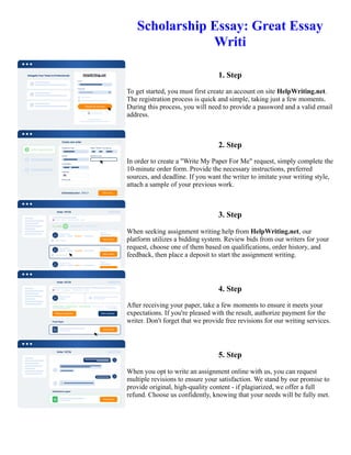 Scholarship Essay: Great Essay
Writi
1. Step
To get started, you must first create an account on site HelpWriting.net.
The registration process is quick and simple, taking just a few moments.
During this process, you will need to provide a password and a valid email
address.
2. Step
In order to create a "Write My Paper For Me" request, simply complete the
10-minute order form. Provide the necessary instructions, preferred
sources, and deadline. If you want the writer to imitate your writing style,
attach a sample of your previous work.
3. Step
When seeking assignment writing help from HelpWriting.net, our
platform utilizes a bidding system. Review bids from our writers for your
request, choose one of them based on qualifications, order history, and
feedback, then place a deposit to start the assignment writing.
4. Step
After receiving your paper, take a few moments to ensure it meets your
expectations. If you're pleased with the result, authorize payment for the
writer. Don't forget that we provide free revisions for our writing services.
5. Step
When you opt to write an assignment online with us, you can request
multiple revisions to ensure your satisfaction. We stand by our promise to
provide original, high-quality content - if plagiarized, we offer a full
refund. Choose us confidently, knowing that your needs will be fully met.
Scholarship Essay: Great Essay Writi Scholarship Essay: Great Essay Writi
 