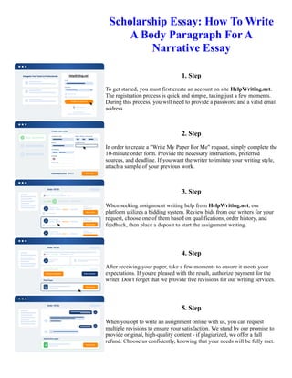 Scholarship Essay: How To Write
A Body Paragraph For A
Narrative Essay
1. Step
To get started, you must first create an account on site HelpWriting.net.
The registration process is quick and simple, taking just a few moments.
During this process, you will need to provide a password and a valid email
address.
2. Step
In order to create a "Write My Paper For Me" request, simply complete the
10-minute order form. Provide the necessary instructions, preferred
sources, and deadline. If you want the writer to imitate your writing style,
attach a sample of your previous work.
3. Step
When seeking assignment writing help from HelpWriting.net, our
platform utilizes a bidding system. Review bids from our writers for your
request, choose one of them based on qualifications, order history, and
feedback, then place a deposit to start the assignment writing.
4. Step
After receiving your paper, take a few moments to ensure it meets your
expectations. If you're pleased with the result, authorize payment for the
writer. Don't forget that we provide free revisions for our writing services.
5. Step
When you opt to write an assignment online with us, you can request
multiple revisions to ensure your satisfaction. We stand by our promise to
provide original, high-quality content - if plagiarized, we offer a full
refund. Choose us confidently, knowing that your needs will be fully met.
Scholarship Essay: How To Write A Body Paragraph For A Narrative Essay Scholarship Essay: How To Write A
Body Paragraph For A Narrative Essay
 