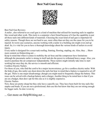 Best Nail Gun Essay
Best Nail Gun Reviews
A nailer , also referred to as a nail gun is a kind of machine that utilized for inserting nails in supplies
like wood and other work. This tools is a carpenter s best friend because of it has the capability to put
all those nails into different kinds of materials. Choosing the exact kind of nail gun is important for
safety reasons. Though these are not hard to use, more often than not they are the cause for you to be
injured. In worst case scenarios, anyone working with a nailer in a building site might even end up
dead. So, it s vital for you to have a thorough knowledge about the various kinds of nailers to avoid
injury.
Every nailer is designed for a exact task roofing, framing, flooring, stapling, etc. Also, they ... Show
more content on Helpwriting.net ...
Keep in mind that when it comes to mobility the air hose and the compressor have limitations
although the pneumatic nailer is strong in itself and ahs the power to withstand heavy usage. Also, you
need to purchase the air compressor independently. These nailers might initially take time to start
working but once they do, the service is smooth and efficient.
Cordless Electric Nailers
For those of you, who find the cord to be a major inconvenience, go for a cordless electric nailer. With
the help of gas, this nailer can shoot down the nails but bear in mind that a battery is required to set off
the gas. There is one major disadvantage ,though you might need to frequently charge the battery. This
issue can be solved with a backup battery and a charger. Another thing to be noted here is that if you
are on a budget, then don t opt for this one as it is slightly expensive.
Electric Nailers
Now, these are pretty cheap but they only have a specific use. They have been built for tiny nails like
staples and brads. If you are not a professional, then use this but know that they are not strong enough
for bigger nails. So don t even try
... Get more on HelpWriting.net ...
 