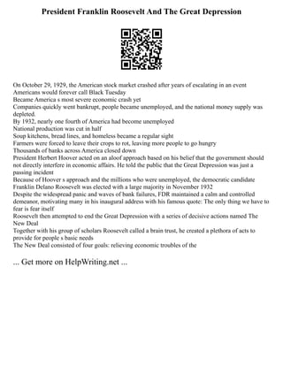 President Franklin Roosevelt And The Great Depression
On October 29, 1929, the American stock market crashed after years of escalating in an event
Americans would forever call Black Tuesday
Became America s most severe economic crash yet
Companies quickly went bankrupt, people became unemployed, and the national money supply was
depleted.
By 1932, nearly one fourth of America had become unemployed
National production was cut in half
Soup kitchens, bread lines, and homeless became a regular sight
Farmers were forced to leave their crops to rot, leaving more people to go hungry
Thousands of banks across America closed down
President Herbert Hoover acted on an aloof approach based on his belief that the government should
not directly interfere in economic affairs. He told the public that the Great Depression was just a
passing incident
Because of Hoover s approach and the millions who were unemployed, the democratic candidate
Franklin Delano Roosevelt was elected with a large majority in November 1932
Despite the widespread panic and waves of bank failures, FDR maintained a calm and controlled
demeanor, motivating many in his inaugural address with his famous quote: The only thing we have to
fear is fear itself
Roosevelt then attempted to end the Great Depression with a series of decisive actions named The
New Deal
Together with his group of scholars Roosevelt called a brain trust, he created a plethora of acts to
provide for people s basic needs
The New Deal consisted of four goals: relieving economic troubles of the
... Get more on HelpWriting.net ...
 