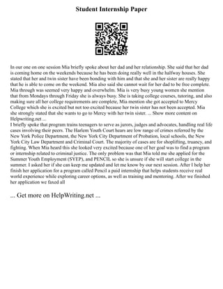 Student Internship Paper
In our one on one session Mia briefly spoke about her dad and her relationship. She said that her dad
is coming home on the weekends because he has been doing really well in the halfway houses. She
stated that her and twin sister have been bonding with him and that she and her sister are really happy
that he is able to come on the weekend. Mia also said she cannot wait for her dad to be free complete.
Mia through was seemed very happy and overwhelm. Mia is very busy young women she mention
that from Mondays through Friday she is always busy. She is taking college courses, tutoring, and also
making sure all her college requirements are complete, Mia mention she got accepted to Mercy
College which she is excited but not too excited because her twin sister has not been accepted. Mia
she strongly stated that she wants to go to Mercy with her twin sister. ... Show more content on
Helpwriting.net ...
I briefly spoke that program trains teenagers to serve as jurors, judges and advocates, handling real life
cases involving their peers. The Harlem Youth Court hears are low range of crimes referred by the
New York Police Department, the New York City Department of Probation, local schools, the New
York City Law Department and Criminal Court. The majority of cases are for shoplifting, truancy, and
fighting. When Mia heard this she looked very excited because one of her goal was to find a program
or internship related to criminal justice. The only problem was that Mia told me she applied for the
Summer Youth Employment (SYEP), and PENCIL so she is unsure if she will start college in the
summer. I asked her if she can keep me updated and let me know by our next session. After I help her
finish her application for a program called Pencil a paid internship that helps students receive real
world experience while exploring career options, as well as training and mentoring. After we finished
her application we faxed all
... Get more on HelpWriting.net ...
 