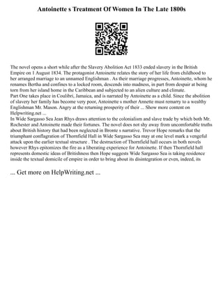 Antoinette s Treatment Of Women In The Late 1800s
The novel opens a short while after the Slavery Abolition Act 1833 ended slavery in the British
Empire on 1 August 1834. The protagonist Antoinette relates the story of her life from childhood to
her arranged marriage to an unnamed Englishman . As their marriage progresses, Antoinette, whom he
renames Bertha and confines to a locked room, descends into madness, in part from despair at being
torn from her island home in the Caribbean and subjected to an alien culture and climate.
Part One takes place in Coulibri, Jamaica, and is narrated by Antoinette as a child. Since the abolition
of slavery her family has become very poor, Antoinette s mother Annette must remarry to a wealthy
Englishman Mr. Mason. Angry at the returning prosperity of their ... Show more content on
Helpwriting.net ...
In Wide Sargasso Sea Jean Rhys draws attention to the colonialism and slave trade by which both Mr.
Rochester and Antoinette made their fortunes. The novel does not shy away from uncomfortable truths
about British history that had been neglected in Bronte s narrative. Trevor Hope remarks that the
triumphant conflagration of Thornfield Hall in Wide Sargasso Sea may at one level mark a vengeful
attack upon the earlier textual structure . The destruction of Thornfield hall occurs in both novels
however Rhys epitomizes the fire as a liberating experience for Antoinette. If then Thornfield hall
represents domestic ideas of Britishness then Hope suggests Wide Sargasso Sea is taking residence
inside the textual domicile of empire in order to bring about its disintegration or even, indeed, its
... Get more on HelpWriting.net ...
 
