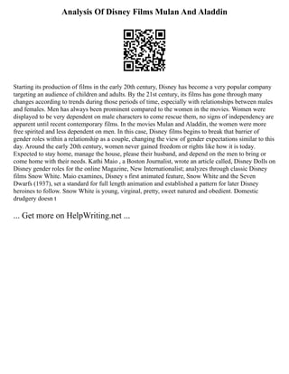 Analysis Of Disney Films Mulan And Aladdin
Starting its production of films in the early 20th century, Disney has become a very popular company
targeting an audience of children and adults. By the 21st century, its films has gone through many
changes according to trends during those periods of time, especially with relationships between males
and females. Men has always been prominent compared to the women in the movies. Women were
displayed to be very dependent on male characters to come rescue them, no signs of independency are
apparent until recent contemporary films. In the movies Mulan and Aladdin, the women were more
free spirited and less dependent on men. In this case, Disney films begins to break that barrier of
gender roles within a relationship as a couple, changing the view of gender expectations similar to this
day. Around the early 20th century, women never gained freedom or rights like how it is today.
Expected to stay home, manage the house, please their husband, and depend on the men to bring or
come home with their needs. Kathi Maio , a Boston Journalist, wrote an article called, Disney Dolls on
Disney gender roles for the online Magazine, New Internationalist; analyzes through classic Disney
films Snow White. Maio examines, Disney s first animated feature, Snow White and the Seven
Dwarfs (1937), set a standard for full length animation and established a pattern for later Disney
heroines to follow. Snow White is young, virginal, pretty, sweet natured and obedient. Domestic
drudgery doesn t
... Get more on HelpWriting.net ...
 