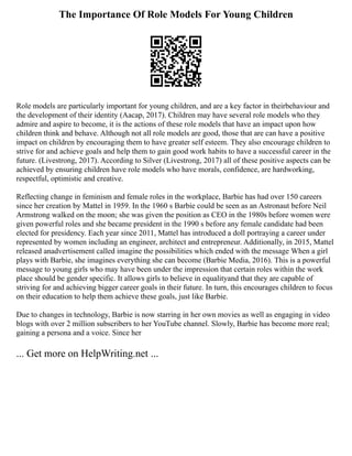The Importance Of Role Models For Young Children
Role models are particularly important for young children, and are a key factor in theirbehaviour and
the development of their identity (Aacap, 2017). Children may have several role models who they
admire and aspire to become, it is the actions of these role models that have an impact upon how
children think and behave. Although not all role models are good, those that are can have a positive
impact on children by encouraging them to have greater self esteem. They also encourage children to
strive for and achieve goals and help them to gain good work habits to have a successful career in the
future. (Livestrong, 2017). According to Silver (Livestrong, 2017) all of these positive aspects can be
achieved by ensuring children have role models who have morals, confidence, are hardworking,
respectful, optimistic and creative.
Reflecting change in feminism and female roles in the workplace, Barbie has had over 150 careers
since her creation by Mattel in 1959. In the 1960 s Barbie could be seen as an Astronaut before Neil
Armstrong walked on the moon; she was given the position as CEO in the 1980s before women were
given powerful roles and she became president in the 1990 s before any female candidate had been
elected for presidency. Each year since 2011, Mattel has introduced a doll portraying a career under
represented by women including an engineer, architect and entrepreneur. Additionally, in 2015, Mattel
released anadvertisement called imagine the possibilities which ended with the message When a girl
plays with Barbie, she imagines everything she can become (Barbie Media, 2016). This is a powerful
message to young girls who may have been under the impression that certain roles within the work
place should be gender specific. It allows girls to believe in equalityand that they are capable of
striving for and achieving bigger career goals in their future. In turn, this encourages children to focus
on their education to help them achieve these goals, just like Barbie.
Due to changes in technology, Barbie is now starring in her own movies as well as engaging in video
blogs with over 2 million subscribers to her YouTube channel. Slowly, Barbie has become more real;
gaining a persona and a voice. Since her
... Get more on HelpWriting.net ...
 