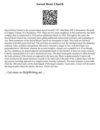 Sacred Heart Church
Sacred Heart Church is the second oldest church located 1307 14th Street SW in Downtown Westside
in Calgary, Canada. It is founded in 1910. There are two main complexes in this architecture, the older
complex that is constructed in 1910 and an additional edition in 1930. Throughout the years, the
Sacred Heart Church has constantly been adding additional architectural structures and expanding its
size. Both complexes in the Sacred Heart Church are rectangular in plan. They both are red brick
structure with dull green tiled roof. The roof does not cantilever over the structure hence the shadeless
entrance, sides, corridors and gardens. The newer structure is larger in size, with the longer axis
perpendicular to 14th street, whereas the second complex s longer axis is parallel to it. Even though
the two complexes are placed adjacent and perpendicularly to one another, it does not create a typical
Catholic transept plan as it is not a symmetrical cross. The short rectangular structure is offset towards
the main entrance of the church as supposed to the back end. There is approximately 8 stories tall
tower located in the longer structure, towards to the back end of the plan. It has a square base with the
top section extruding upwards to a singular point, forming a pinnacle. The main entrance is accessible
from the 14th street and is at the front façade of the larger complex. Upon entry, visitors will be lead to
the longest path within the church, the nave. Visitor can also
... Get more on HelpWriting.net ...
 