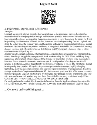 Logitech Swot
A. INNOVATION KNOWLEDGE INTEGRATED
Strengths
Logitech has several internal strengths that has attributed to the company s success. Logitech has
created for itself a strong reputation through its innovative products and excellent customer service.
Innovation is Logitech s top strengths. Because an innovation is cover throughout the paper, I will not
be providing detail examples of in this section, but rather be focusing other key factors. Logitech has
stood the test of time, the company can quickly respond and adapt to changes in technology or market
conditions. Because Logitech s product and brand is recognized worldwide, the company has a strong
channel coverage and efficient worldwide distribution. In 2009, Logitech s business retail ... Show
more content on Helpwriting.net ...
Another threat Logitech and many other technology companies faces are counterfeit. The technology
market has always struggled to compete with black market trading. In 2006, China and Hong Kong
represented a large chunk of seized good. If the demand for counterfeit products being manufactures
increases due to economic recession or other factors, it could possible affect Logitech s overall
revenue in the future. Another threat face by the technology industry is TIME. The peripherals market
is set apart by short product life cycles, frequent new products introductions, rapidly changing
technology, evolving customer demands, and aggressive promotional and pricing practices. Logitech
average market life of its products is between 12 18 months and generates 50% of its annual revenues
from new products. Logitech has to able to produce great new products months after months and year
after year or else one bad product may hurt them financially like the early crisis in the early 1990s.
COST ISSUES: HYPOTHETICAL MODEL OF ROI or COST BENEFIT
For my hypothetical model of ROI, I used the information from the Apple retail store that opened in
SoHo, New York, in 2004. I am also using Apple s 2004 and 2005 retail financials. Logitech s ROI
... Get more on HelpWriting.net ...
 