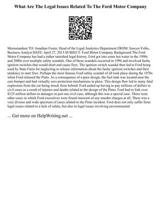 What Are The Legal Issues Related To The Ford Motor Company
Memorandum TO: Jonathan Foster, Head of the Legal Analytics Department FROM: Sawyer Folks,
Business Analyst DATE: April 27, 2015 SUBJECT: Ford Motor Company Background The Ford
Motor Company has had a rather tarnished legal history. Ford got into some hot water in the 1990s
and 2000s over multiple safety scandals. One of these scandals occurred in 1996 and involved faulty
ignition switches that would short and cause fires. The ignition switch scandal then led to Ford being
sued by State Farm for neglecting to release information about the faulty ignition switches and their
tendency to start fires. Perhaps the most famous Ford safety scandal of all took place during the 1970s
when Ford released the Pinto. As a consequence of a poor design, the fuel tank was located near the
cars bumper and had virtually zero protection mechanisms in place. This design flaw led to many fatal
explosions from the car being struck from behind. Ford ended up having to pay millions of dollars in
civil cases as a result of injuries and deaths related to the design of the Pinto. Ford had to fork over
$125 million dollars in damages in just one civil case, although this was a special case. There were
other cases in which Ford executives were found innocent of any murder charges at all. There was a
very diverse and wide spectrum of cases related to the Pinto incident. Ford does not only suffer from
legal issues related to a lack of safety, but also to legal issues involving environmental
... Get more on HelpWriting.net ...
 