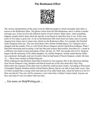 The Rashomon Effect
The various interpretations of the same event by different people in which contradict each other, is
known as the Rashomon effect. The phrase comes from the film Rashomon, and it is about a murder
and rape case. It also involves the different stories of each witness. Many times, when something
happens, people tend to share about the specific event based on what they hear or see. In this case,
point of view plays a great role. As far as the Rashomon film itself, there are many cases in society
ranging from minor ones to major ones which use the Rashomon effect. For example, the Orenthal
James Simpson (OJ) case. The case itself deals with a former football player, O.J. Simpson who is
charged with the murder of his ex wife Nicole Brown Simpson and her friend Ron Goldman. What I
find both interesting and revealing, is the fact that each witness that testifies, describes O.J. s mode in
a different way based on their perception of him. On July 10, 1995, the murder trial of O.J. Simpson
began with the testimony of his oldest daughter, 26, Arnelle Simpson. Arnelle stated that her father
was emotional, distraught, and out of control when he had heard of Nicole Simpson s death. On June
12, ... Show more content on Helpwriting.net ...
While walking his dog Heidstra stated that he heard two men arguing. Due to the obnoxious barking
from Nicole Simpson s dog, Heidstra said that he heard one of the men shout Hey! Hey! Hey,
followed by the response of the other man in which he could not hear clearly. According to Prosecutor
Christopher Darden, Heidstra told his friend Patricia Barret, that he was able to hear both voices. One
of which sounded like a young white man and one of an older black man, whom he believes to be O.J.
How can that be? You can t tell by someone s voice when they re black Cochran stated. Anyone can
have any kind of voice no matter what race they
... Get more on HelpWriting.net ...
 
