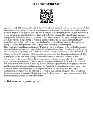 The Beach Carrier Case
Jay Eskew ECE 301 Summer 07/18/2015 Case 7: The Beach Carrier Questions for Discussion 1. What
is the nature of the product? What are its strengths and weaknesses? The Beach Carrier is a new type
of beach bag that is designed to assist the user in carrying everything they needed to go to the beach. It
s easy storage is its main advantage, as it can fold up for easy storage. The Beach Carrier has many
strengths and weaknesses; however, it seems to offer more strengths. Strengths The bags ability to fold
down and become more compact is its major selling point Having the size and capacity to carry
everything one needs for a day at the beach is also a huge plus and is the main need the product is
filling It s cheap. Being around 4 times ... Show more content on Helpwriting.net ...
How can Ricci protect her product design? 4. What are the pros and cons of the mail ordering market
strategy? What are the pros and cons of alternative distribution methods? The biggest benefit that the
mail order marketing strategy will yield to Ricci is that she gets to choose when and where the Beach
Carrier is offered for sale. With this feature she can choose who distributes her product as well. The
next big pro for the mail order strategy is that she will receive immediate feedback on the
effectiveness of the system. If after the first wave goes out there is a lag in sales, she may need to
think of a new method to market/sell her product. A major disadvantage to the mail order system is
that oftentimes a small picture in a catalog is not an effective representation of the product itself and
could turn people off to potentially purchasing the Beach Carrier. Another con to this system is that
Ricci may not be reaching enough of the target consumers through her system. Her target
demographic, women, would not necessarily be reached by a Boating magazine. Also, advertising
through a magazine is a very ineffective way to reach a large market because it is very unlikely that
many potential customers are subscribed to that
... Get more on HelpWriting.net ...
 