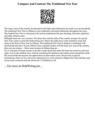 Compare And Contrast The Traditional New Year
The many cities of the country are decorated with lights and celebrations are made in every household.
The traditional New Year in Albania is also celebrated with equal enthusiasm throughout the cities,
The English New Year is welcomed with various celebrations like gun shooting, fireworks explosion
and other vibrant events.
Midnight feasts are very common. The dance bars and the clubs of the country arranges for special
New Year s party to greet the forthcoming year. Dance the night away to the melodious tunes and
enjoy to the brim at New Year in Albania. The traditional New Year in Albania is celebrated with
much pomp and show. If your Albania Tours schedule clashes with the lunar new year of the country,
then you can witness ... Show more content on Helpwriting.net ...
It is a vital part of human society to be able to plan ahead and make life better for ourselves and each
other, even in the smallest ways. And by examining the traditions and cultures from around the world.
We can not help but increase our appreciation of what makes such a diverse life so special. .
Considering where we live, do not be surprised if you wish someone a Happy New Year and they look
at you some confusion and ask which one ? 21thMarch or 1th
... Get more on HelpWriting.net ...
 