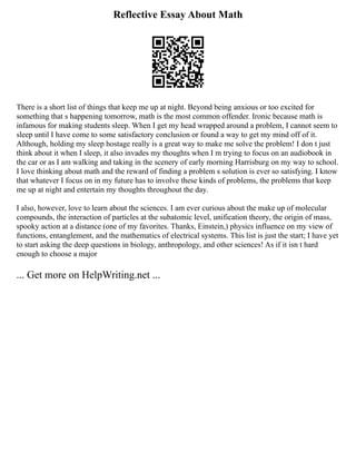 Reflective Essay About Math
There is a short list of things that keep me up at night. Beyond being anxious or too excited for
something that s happening tomorrow, math is the most common offender. Ironic because math is
infamous for making students sleep. When I get my head wrapped around a problem, I cannot seem to
sleep until I have come to some satisfactory conclusion or found a way to get my mind off of it.
Although, holding my sleep hostage really is a great way to make me solve the problem! I don t just
think about it when I sleep, it also invades my thoughts when I m trying to focus on an audiobook in
the car or as I am walking and taking in the scenery of early morning Harrisburg on my way to school.
I love thinking about math and the reward of finding a problem s solution is ever so satisfying. I know
that whatever I focus on in my future has to involve these kinds of problems, the problems that keep
me up at night and entertain my thoughts throughout the day.
I also, however, love to learn about the sciences. I am ever curious about the make up of molecular
compounds, the interaction of particles at the subatomic level, unification theory, the origin of mass,
spooky action at a distance (one of my favorites. Thanks, Einstein,) physics influence on my view of
functions, entanglement, and the mathematics of electrical systems. This list is just the start; I have yet
to start asking the deep questions in biology, anthropology, and other sciences! As if it isn t hard
enough to choose a major
... Get more on HelpWriting.net ...
 