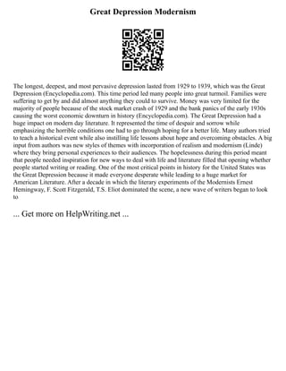 Great Depression Modernism
The longest, deepest, and most pervasive depression lasted from 1929 to 1939, which was the Great
Depression (Encyclopedia.com). This time period led many people into great turmoil. Families were
suffering to get by and did almost anything they could to survive. Money was very limited for the
majority of people because of the stock market crash of 1929 and the bank panics of the early 1930s
causing the worst economic downturn in history (Encyclopedia.com). The Great Depression had a
huge impact on modern day literature. It represented the time of despair and sorrow while
emphasizing the horrible conditions one had to go through hoping for a better life. Many authors tried
to teach a historical event while also instilling life lessons about hope and overcoming obstacles. A big
input from authors was new styles of themes with incorporation of realism and modernism (Linde)
where they bring personal experiences to their audiences. The hopelessness during this period meant
that people needed inspiration for new ways to deal with life and literature filled that opening whether
people started writing or reading. One of the most critical points in history for the United States was
the Great Depression because it made everyone desperate while leading to a huge market for
American Literature. After a decade in which the literary experiments of the Modernists Ernest
Hemingway, F. Scott Fitzgerald, T.S. Eliot dominated the scene, a new wave of writers began to look
to
... Get more on HelpWriting.net ...
 