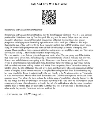 Fate And Free Will In Hamlet
Rosencrantz and Guildenstern are Quantum
Rosencrantz and Guildenstern are Dead is a play by Tom Stoppard written in 1966. It is also a movie
produced in 1990 also written by Tom Stoppard. The play and the movie follow these two minor
characters adventures on and off the set of Shakespeare s Hamlet. Stoppard takes this unique
perspective to bring up some interesting topics that were only a small part of Hamlet. The major
theme is the idea of fate vs free will. Do these characters exhibit free will? Or are they simply taken
along for the ride as higher powers use them for their own bidding? At the end of the play, they
wonder, There must have been a moment, at the beginning, where we could have said−no . There are a
few ways of looking ... Show more content on Helpwriting.net ...
There are certain events that are going to happen no matter what. They are going to tell Hamlet that
they were sent to spy on him. Hamlet is going to find the letter and switch it with one that he writes.
Rosencrantz and Guildenstern are going to die. These are events that are set in stone just like the
events in a Newtonian universe are set in stone. From their perspective they are free beings making
their own choices (or not making choices as it were). From the perspective of the audience they are
fated to follow the plot of Hamlet. This still gives them an infinite array of possibilities outside of their
scenes of the play, but as soon as someone in the play Hamlet begins their fated discussion they only
have one possibility. To put it metaphorically, the play Hamlet is the Newtonian universe. The events
in it are predetermined. On the other hand, Rosencrantz and Guildenstern represent an electron in the
quantum sense. This allows for them to have the infinite array of possibilities when by themselves like
the free beings that they are existing as a wave and a particle at the same time, but when viewed under
a microscope by one of the characters in Hamlet they all of a sudden know who they must be and are
fated to do as is written. They are allowed to exert their free will in a world that is deterministic. In
other words, they are the Einsteinian universe inside of the
... Get more on HelpWriting.net ...
 