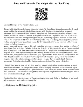 Love and Prowess in The Knight with the Lion Essay
Love and Prowess in The Knight with the Lion
The chivalric ideal demanded many things of a knight. To the military ideals of prowess, loyalty, and
honor it added the aristocratic ideal of largesse and, with the rise of the troubadour lyrics and
romances, the ideal of courtly love. At times a knight could find these demands in conflict with one
another. Such is the case with Chrétien de Troyes s romance The Knight with the Lion. In this story,
the hero Yvain finds love while pursuing prowess; but, continuing to pursue prowess, he loses that
love. In the adventures that follow, he seeks to regain his love. In so doing, he develops true prowess
without aiming for it and learns to reconcile chivalry s demands of love and prowess, ... Show more
content on Helpwriting.net ...
Yvain s prowess is already great in this early part of the story, as we can see from his first two feats of
arms. In the first, he defeats Esclados the Red, the defender of the fountain, by whom Calogrenant had
been so disgraced. How good a knight Esclados defeated in Calogrenant, the story does not indicate,
only that he is a most agreeable knight (258). We may perhaps assume that, being a knight of Arthur s
Round Table, Calogrenant would have been a good fighter and his defeat more the exception than the
rule. Regardless of his abilities, however, Calogrenant s failure at the spring serves one important
purpose: it provides a backdrop against which Yvain s success there is seen to be all the more
impressive. To this backdrop is added Calogrenant s description of the spring s defender:
I thought there were at least ten. Yet there was only a single knight whose approach caused so much
noise and commotion....As though bent on evil, he was riding up faster than an eagle and looking as
ferocious as a lion....The knight had a good horse and a stout lance, and without doubt, he was a whole
head taller than I....His lance was not light but, in my opinion, weighed more than any knight s lance. I
have never seen one so large. (263)
Besides this, there is the testimony of Calogrenant s courteous host: So far as they knew or had heard
tell, no man, they said, had ever escaped the
... Get more on HelpWriting.net ...
 