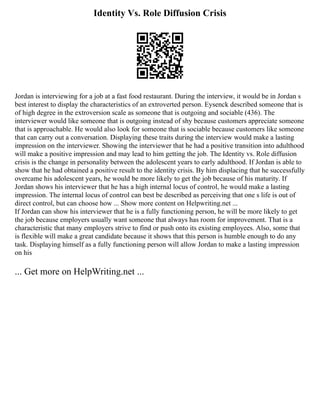 Identity Vs. Role Diffusion Crisis
Jordan is interviewing for a job at a fast food restaurant. During the interview, it would be in Jordan s
best interest to display the characteristics of an extroverted person. Eysenck described someone that is
of high degree in the extroversion scale as someone that is outgoing and sociable (436). The
interviewer would like someone that is outgoing instead of shy because customers appreciate someone
that is approachable. He would also look for someone that is sociable because customers like someone
that can carry out a conversation. Displaying these traits during the interview would make a lasting
impression on the interviewer. Showing the interviewer that he had a positive transition into adulthood
will make a positive impression and may lead to him getting the job. The Identity vs. Role diffusion
crisis is the change in personality between the adolescent years to early adulthood. If Jordan is able to
show that he had obtained a positive result to the identity crisis. By him displacing that he successfully
overcame his adolescent years, he would be more likely to get the job because of his maturity. If
Jordan shows his interviewer that he has a high internal locus of control, he would make a lasting
impression. The internal locus of control can best be described as perceiving that one s life is out of
direct control, but can choose how ... Show more content on Helpwriting.net ...
If Jordan can show his interviewer that he is a fully functioning person, he will be more likely to get
the job because employers usually want someone that always has room for improvement. That is a
characteristic that many employers strive to find or push onto its existing employees. Also, some that
is flexible will make a great candidate because it shows that this person is humble enough to do any
task. Displaying himself as a fully functioning person will allow Jordan to make a lasting impression
on his
... Get more on HelpWriting.net ...
 